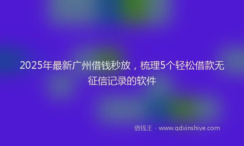 2025年最新广州借钱秒放，梳理5个轻松借款无征信记录的软件