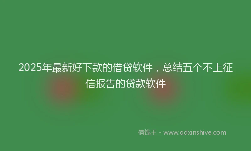 2025年最新好下款的借贷软件，总结五个不上征信报告的贷款软件