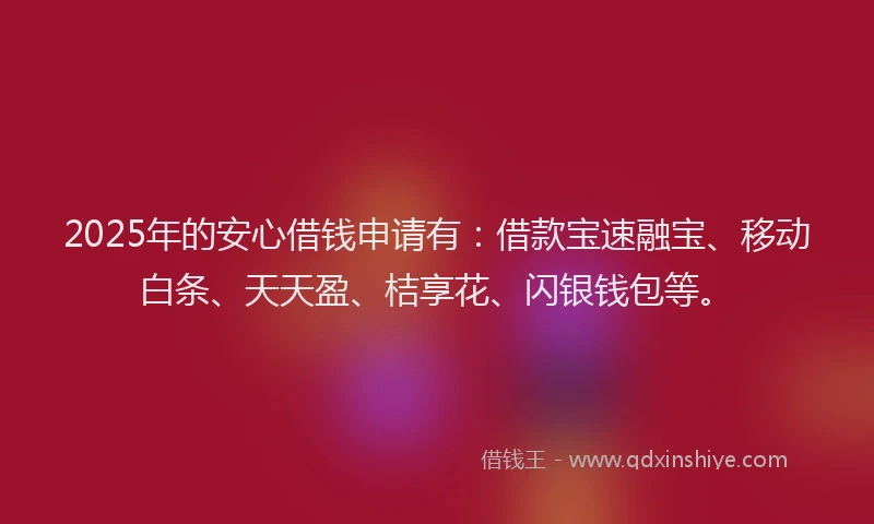 2025年的安心借钱申请有：借款宝速融宝、移动白条、天天盈、桔享花、闪银钱包等。