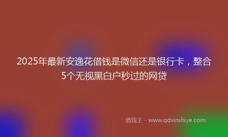 2025年最新安逸花借钱是微信还是银行卡，整合5个无视黑白户秒过的网贷