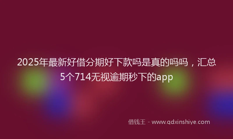 2025年最新好借分期好下款吗是真的吗吗，汇总5个714无视逾期秒下的app