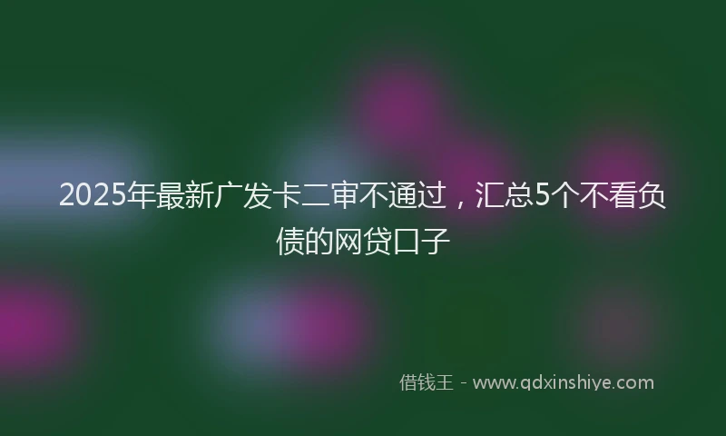 2025年最新广发卡二审不通过，汇总5个不看负债的网贷口子