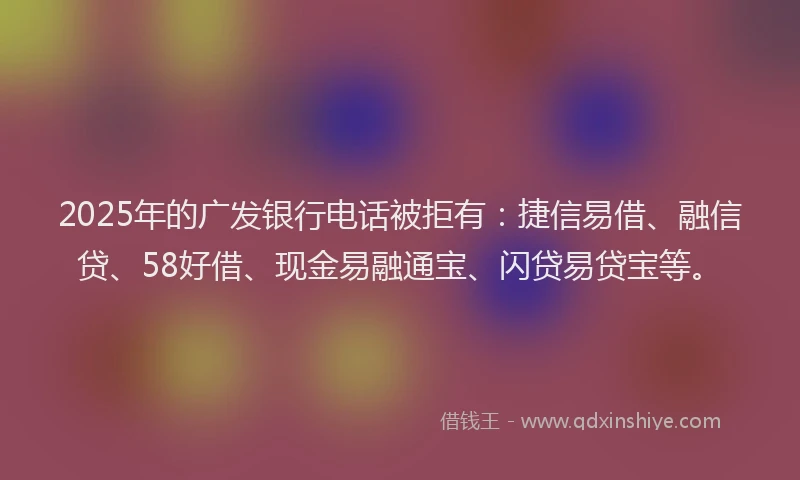 2025年的广发银行电话被拒有：捷信易借、融信贷、58好借、现金易融通宝、闪贷易贷宝等。