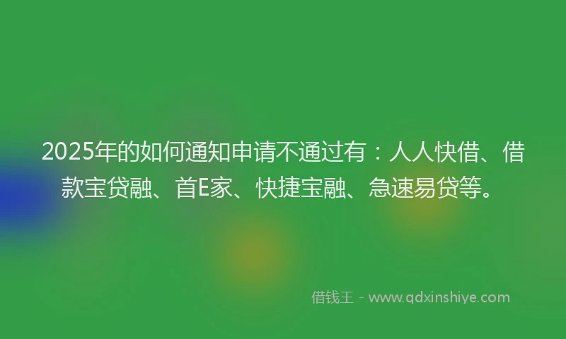 2025年的如何通知申请不通过有：人人快借、借款宝贷融、首E家、快捷宝融、急速易贷等。
