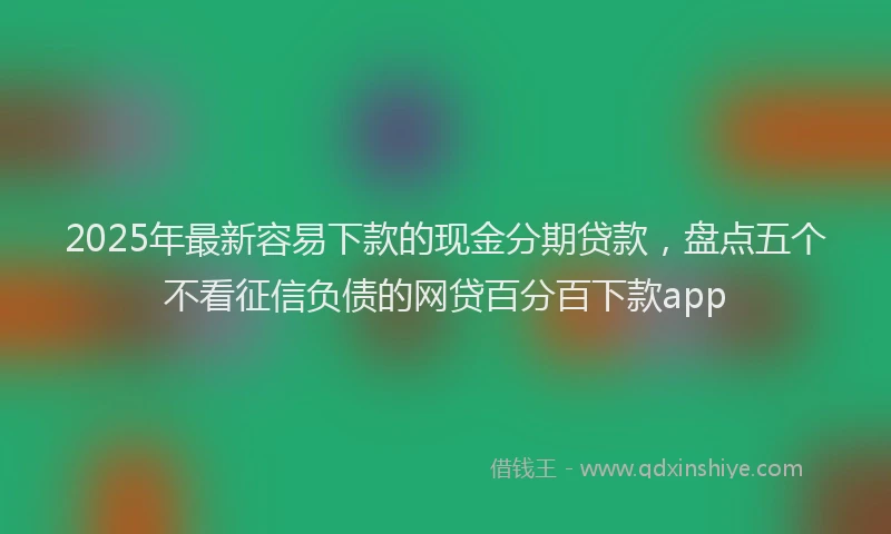 2025年最新容易下款的现金分期贷款，盘点五个不看征信负债的网贷百分百下款app