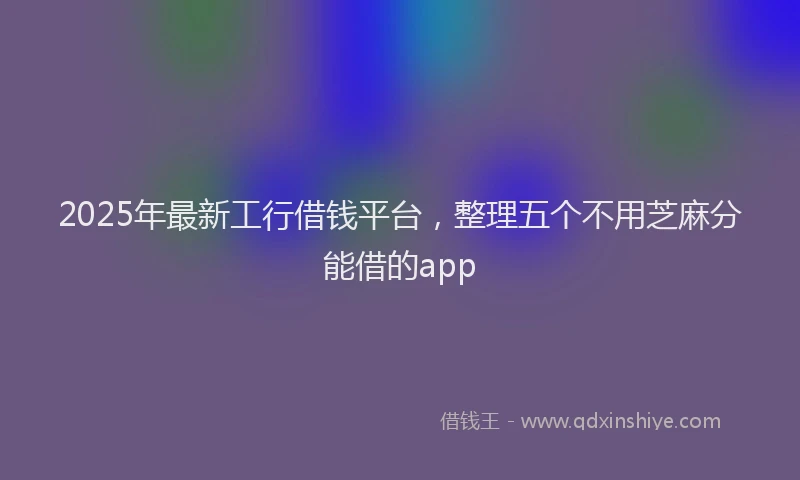 2025年最新工行借钱平台，整理五个不用芝麻分能借的app