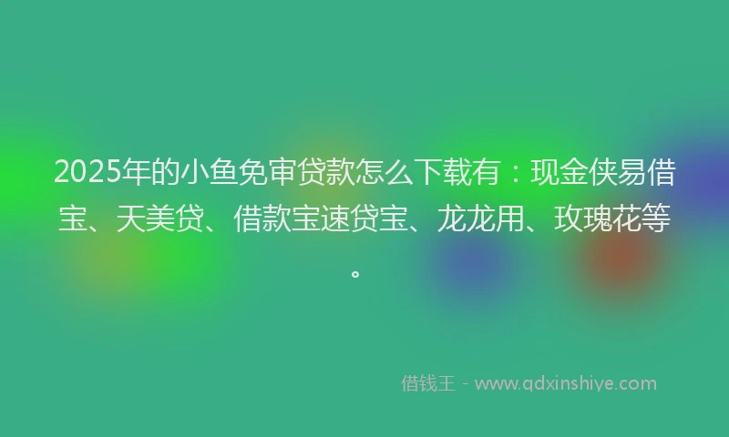 2025年的小鱼免审贷款怎么下载有：现金侠易借宝、天美贷、借款宝速贷宝、龙龙用、玫瑰花等。