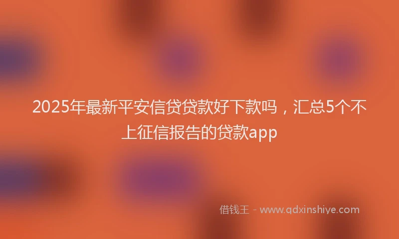 2025年最新平安信贷贷款好下款吗，汇总5个不上征信报告的贷款app