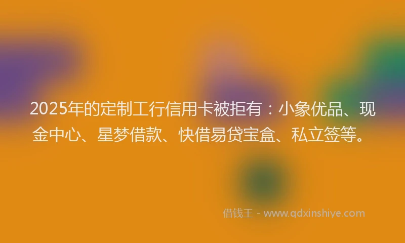 2025年的定制工行信用卡被拒有：小象优品、现金中心、星梦借款、快借易贷宝盒、私立签等。