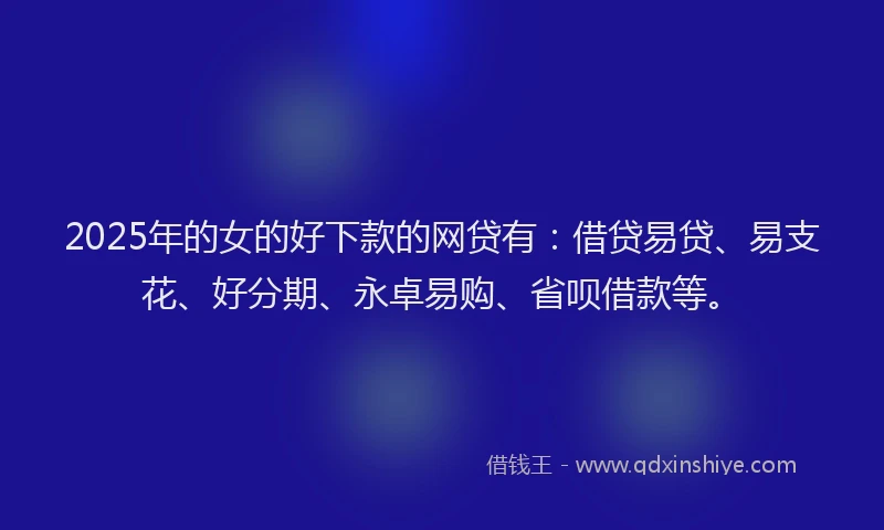 2025年的女的好下款的网贷有：借贷易贷、易支花、好分期、永卓易购、省呗借款等。