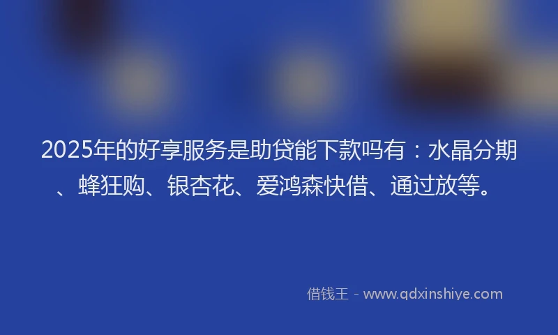 2025年的好享服务是助贷能下款吗有：水晶分期、蜂狂购、银杏花、爱鸿森快借、通过放等。