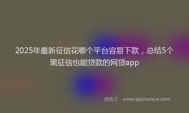 2025年最新征信花哪个平台容易下款，总结5个黑征信也能贷款的网贷app