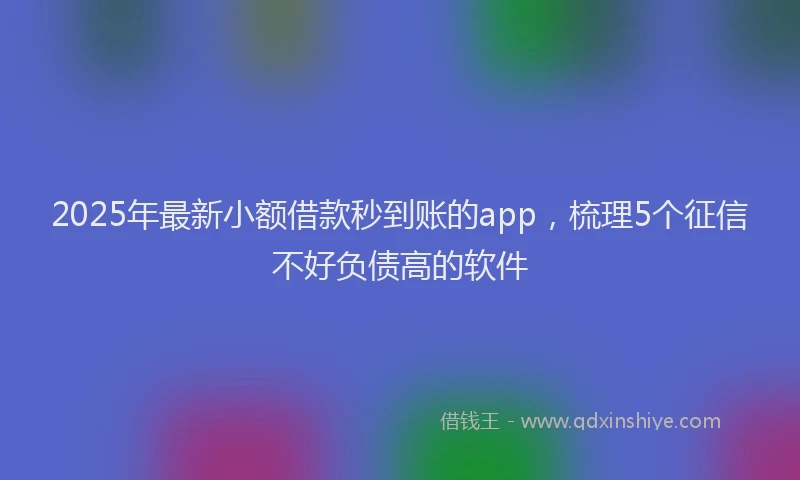 2025年最新小额借款秒到账的app，梳理5个征信不好负债高的软件