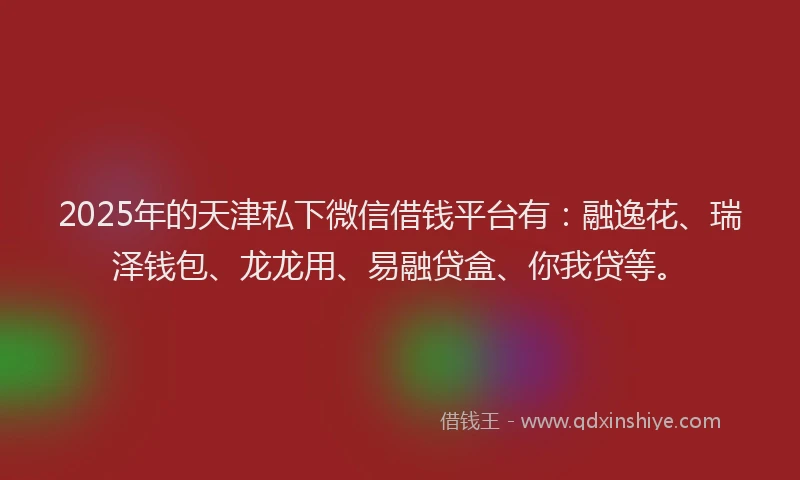 2025年的天津私下微信借钱平台有：融逸花、瑞泽钱包、龙龙用、易融贷盒、你我贷等。