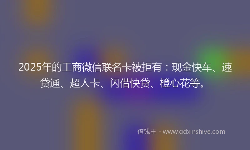 2025年的工商微信联名卡被拒有：现金快车、速贷通、超人卡、闪借快贷、橙心花等。