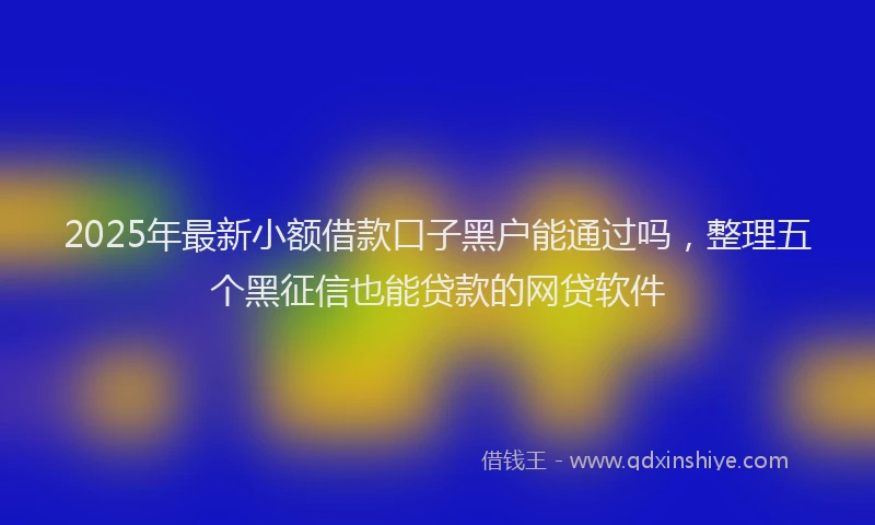2025年最新小额借款口子黑户能通过吗，整理五个黑征信也能贷款的网贷软件