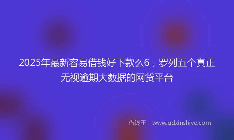 2025年最新容易借钱好下款么6，罗列五个真正无视逾期大数据的网贷平台