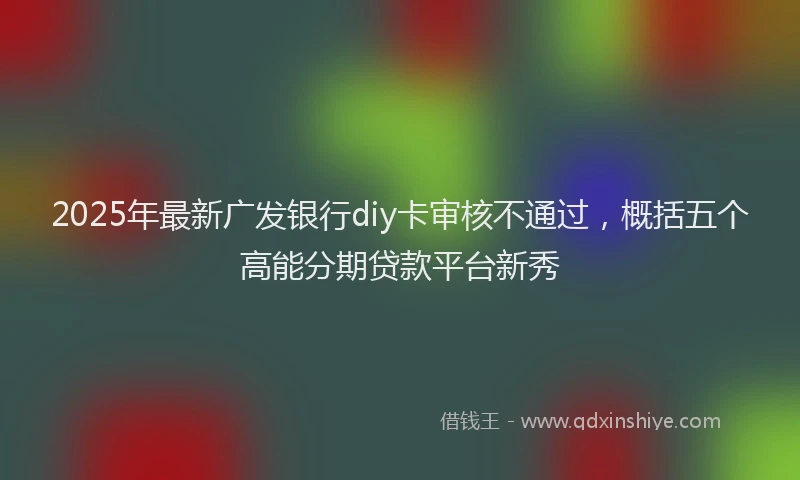 2025年最新广发银行diy卡审核不通过，概括五个高能分期贷款平台新秀