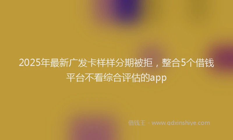 2025年最新广发卡样样分期被拒，整合5个借钱平台不看综合评估的app