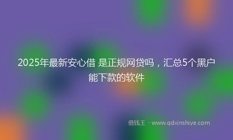 2025年最新安心借 是正规网贷吗，汇总5个黑户能下款的软件