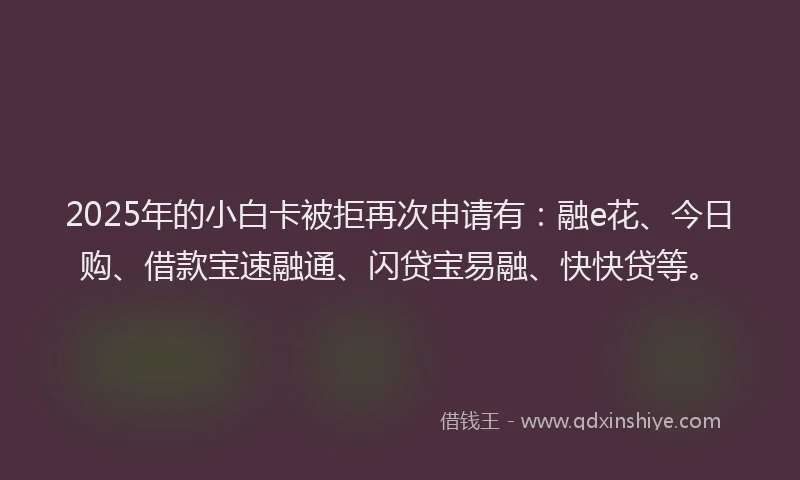 2025年的小白卡被拒再次申请有：融e花、今日购、借款宝速融通、闪贷宝易融、快快贷等。
