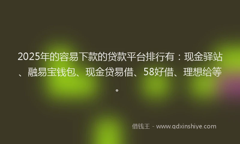 2025年的容易下款的贷款平台排行有：现金驿站、融易宝钱包、现金贷易借、58好借、理想给等。