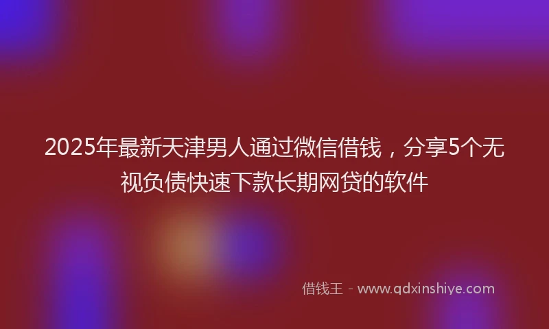 2025年最新天津男人通过微信借钱，分享5个无视负债快速下款长期网贷的软件