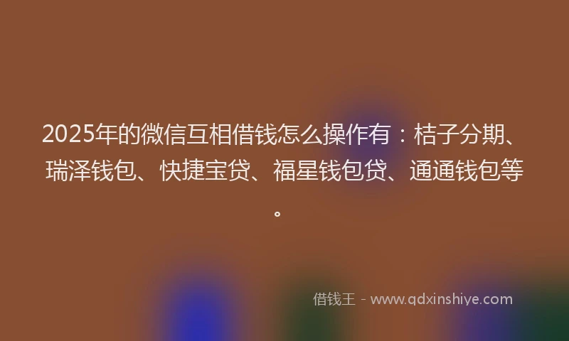 2025年的微信互相借钱怎么操作有：桔子分期、瑞泽钱包、快捷宝贷、福星钱包贷、通通钱包等。