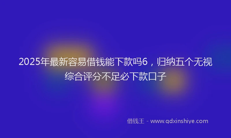 2025年最新容易借钱能下款吗6，归纳五个无视综合评分不足必下款口子