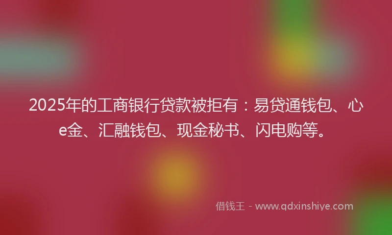 2025年的工商银行贷款被拒有：易贷通钱包、心e金、汇融钱包、现金秘书、闪电购等。