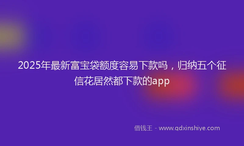 2025年最新富宝袋额度容易下款吗，归纳五个征信花居然都下款的app