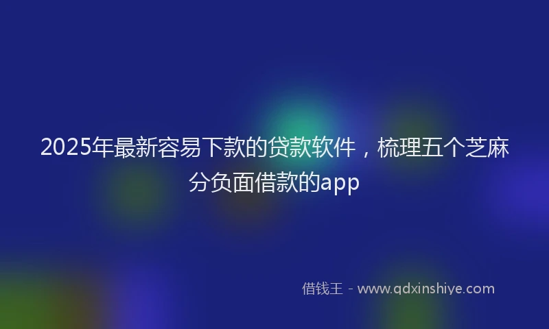 2025年最新容易下款的贷款软件，梳理五个芝麻分负面借款的app