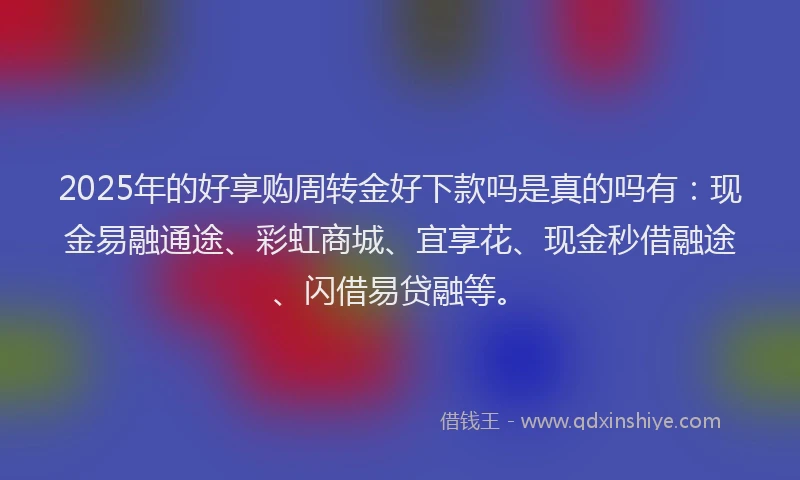 2025年的好享购周转金好下款吗是真的吗有：现金易融通途、彩虹商城、宜享花、现金秒借融途、闪借易贷融等。