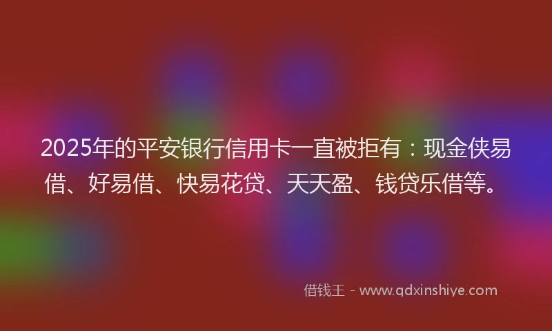 2025年的平安银行信用卡一直被拒有：现金侠易借、好易借、快易花贷、天天盈、钱贷乐借等。