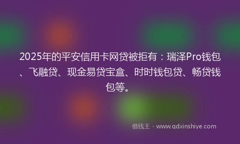2025年的平安信用卡网贷被拒有：瑞泽Pro钱包、飞融贷、现金易贷宝盒、时时钱包贷、畅贷钱包等。