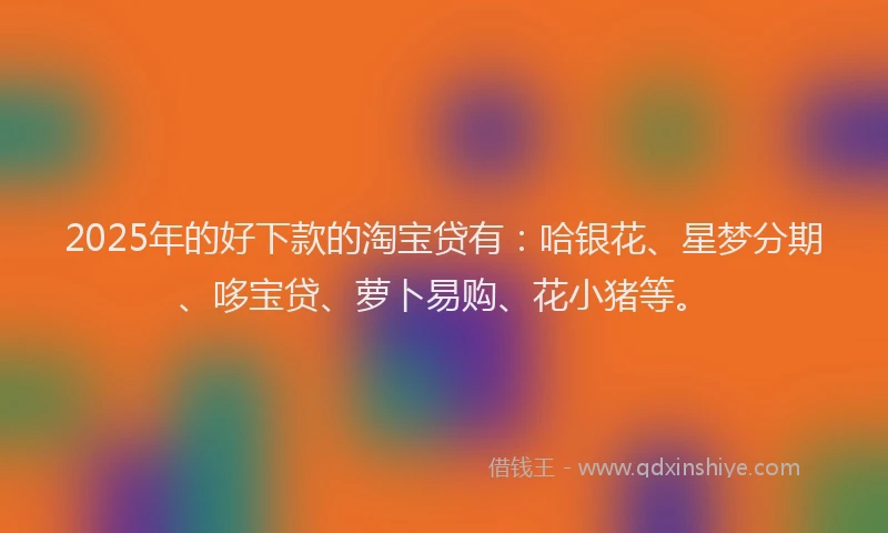 2025年的好下款的淘宝贷有：哈银花、星梦分期、哆宝贷、萝卜易购、花小猪等。