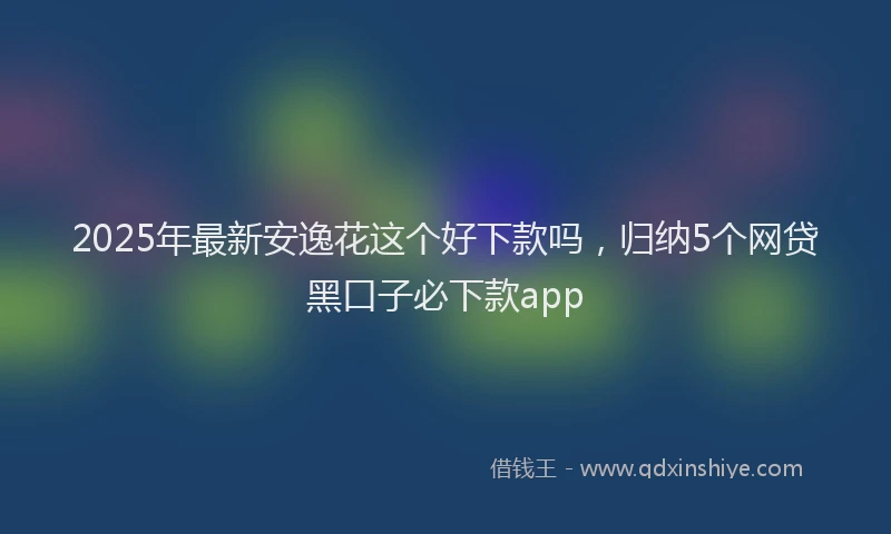 2025年最新安逸花这个好下款吗，归纳5个网贷黑口子必下款app