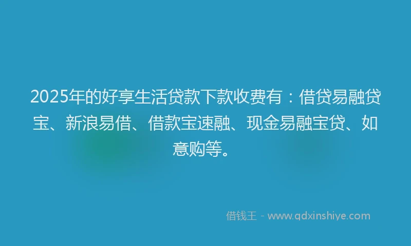 2025年的好享生活贷款下款收费有：借贷易融贷宝、新浪易借、借款宝速融、现金易融宝贷、如意购等。