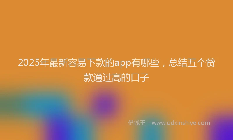 2025年最新容易下款的app有哪些，总结五个贷款通过高的口子