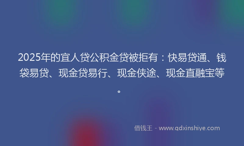 2025年的宜人贷公积金贷被拒有：快易贷通、钱袋易贷、现金贷易行、现金侠途、现金直融宝等。