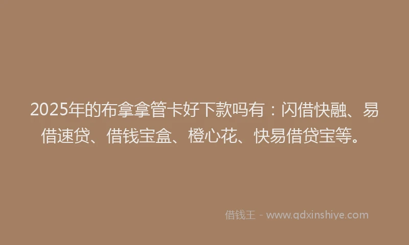 2025年的布拿拿管卡好下款吗有：闪借快融、易借速贷、借钱宝盒、橙心花、快易借贷宝等。