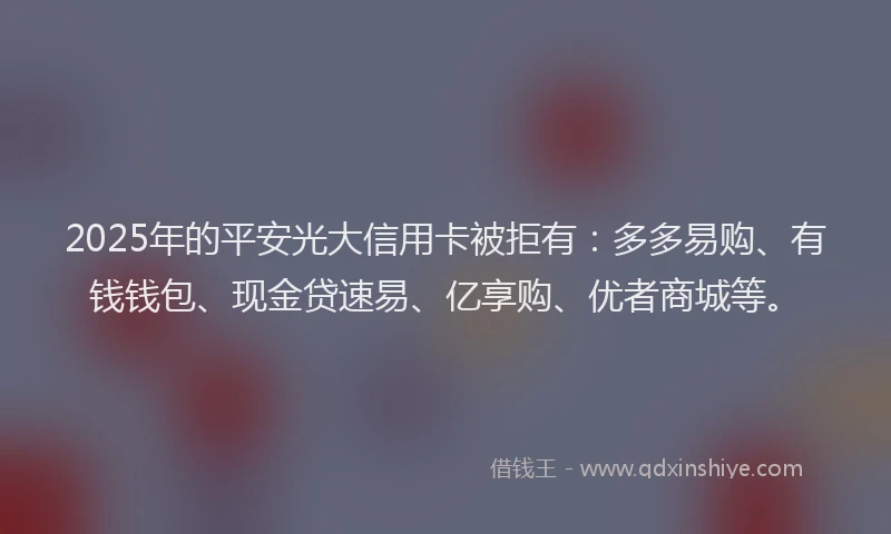 2025年的平安光大信用卡被拒有：多多易购、有钱钱包、现金贷速易、亿享购、优者商城等。