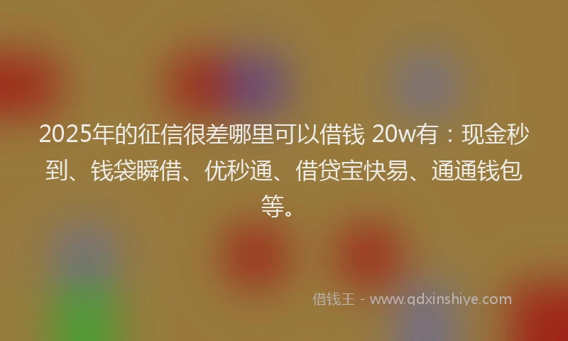 2025年的征信很差哪里可以借钱 20w有：现金秒到、钱袋瞬借、优秒通、借贷宝快易、通通钱包等。
