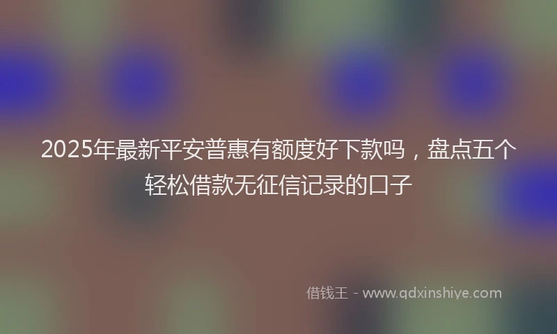 2025年最新平安普惠有额度好下款吗，盘点五个轻松借款无征信记录的口子