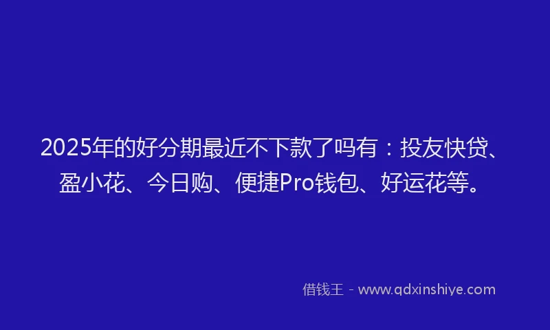 2025年的好分期最近不下款了吗有：投友快贷、盈小花、今日购、便捷Pro钱包、好运花等。