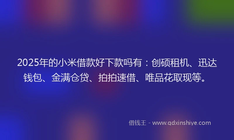 2025年的小米借款好下款吗有：创硕租机、迅达钱包、金满仓贷、拍拍速借、唯品花取现等。