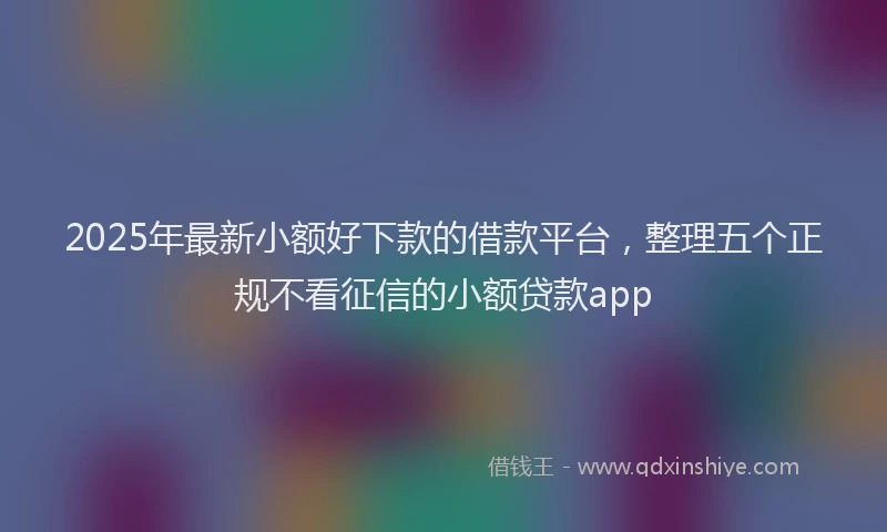 2025年最新小额好下款的借款平台，整理五个正规不看征信的小额贷款app