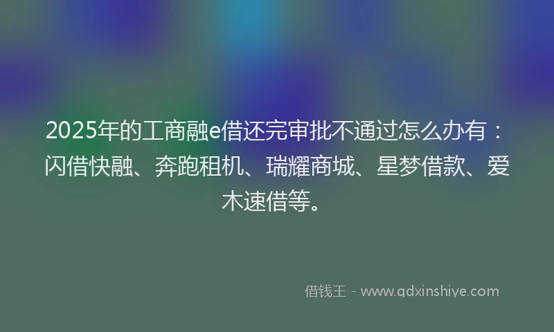 2025年的工商融e借还完审批不通过怎么办有：闪借快融、奔跑租机、瑞耀商城、星梦借款、爱木速借等。