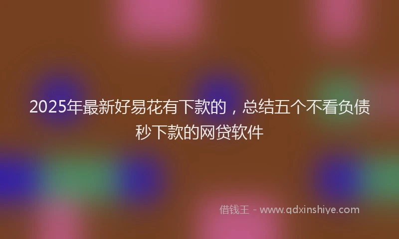 2025年最新好易花有下款的，总结五个不看负债秒下款的网贷软件
