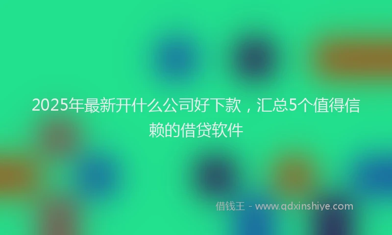 2025年最新开什么公司好下款，汇总5个值得信赖的借贷软件